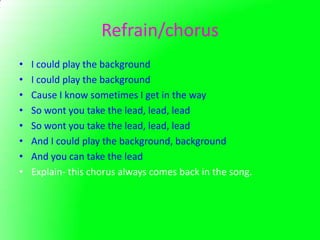 Refrain/chorus
•   I could play the background
•   I could play the background
•   Cause I know sometimes I get in the way
•   So wont you take the lead, lead, lead
•   So wont you take the lead, lead, lead
•   And I could play the background, background
•   And you can take the lead
•   Explain- this chorus always comes back in the song.
 