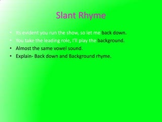 Slant Rhyme
•   Its evident you run the show, so let me back down.
•   You take the leading role, I’ll play the background.
•   Almost the same vowel sound.
•   Explain- Back down and Background rhyme.
 