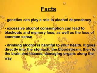 Facts - genetics can play a role in alcohol dependency - excessive alcohol consumption can lead to blackouts and memory loss, as well as the loss of common sense - drinking alcohol is harmful to your health. It goes directly into the stomach, the bloodstream, then to the brain and tissues, damaging organs along the way   