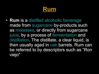 Rum Rum  is a  distilled   alcoholic beverage  made from  sugarcane  by-products such as  molasses , or directly from sugarcane  juice , by a process of  fermentation  and  distillation . The distillate, a clear liquid, is then usually aged in  oak  barrels. Rum can be referred to by descriptors such as “Ron viejo"  
