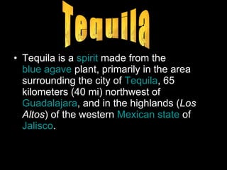 Tequila is a  spirit  made from the  blue agave  plant, primarily in the area surrounding the city of  Tequila , 65 kilometers (40 mi) northwest of  Guadalajara , and in the highlands ( Los Altos ) of the western  Mexican state  of  Jalisco . Tequila 