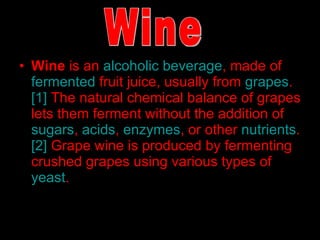 Wine  is an  alcoholic beverage , made of  fermented  fruit juice, usually from  grapes . [1]  The natural chemical balance of grapes lets them ferment without the addition of  sugars ,  acids ,  enzymes , or other  nutrients . [2]  Grape wine is produced by fermenting crushed grapes using various types of  yeast .  Wine 