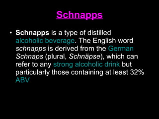 Schnapps Schnapps  is a type of distilled  alcoholic beverage . The English word  schnapps  is derived from the  German   Schnaps  (plural,  Schnäpse ), which can refer to any  strong alcoholic drink  but particularly those containing at least 32%  ABV   