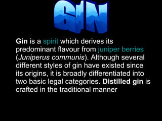 Gin  is a  spirit  which derives its predominant flavour from  juniper berries  ( Juniperus communis ). Although several different styles of gin have existed since its origins, it is broadly differentiated into two basic legal categories.  Distilled gin  is crafted in the traditional manner  GIN 