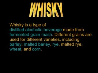 Whisky is a type of  distilled alcoholic beverage  made from  fermented   grain   mash . Different grains are used for different varieties, including  barley ,  malted barley ,  rye , malted rye,  wheat , and  corn .  WHISKY 