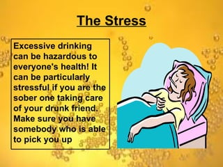 The Stress Excessive drinking can be hazardous to everyone's health! It can be particularly stressful if you are the sober one taking care of your drunk friend. Make sure you have somebody who is able to pick you up 