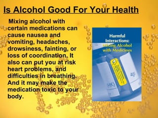 Is Alcohol Good For Your Health Mixing alcohol with certain medications can cause nausea and vomiting, headaches, drowsiness, fainting, or loss of coordination. It also can put you at risk heart problems, and difficulties in breathing. And it may make the medication toxic to your body.  