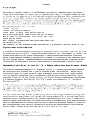 Technical Notes
Counties Like Us
The groupings for “Counties Like Us” are as follows:
Urban A* – King County
Urban B* – Pierce, Snohomish, and Spokane
Urban C – Benton, Clark, Kitsap, Thurston, Whatcom, and Yakima
Rural A – Ferry, Franklin, Grant, Klickitat, Okanogan, Pend Oreille, and Skamania
Rural B – Adams, Asotin, Chelan, Columbia, Douglas, Garfield, Kittitas, Lincoln,
Stevens, Walla, and Whitman
Rural C – Clallam, Cowlitz, Grays Harbor, Island, Jefferson, Lewis, Mason, Pacific,
San Juan, Skagit, Wahkiakum
Duplicated and Unduplicated Counts
Transitioning from Uniform Crime Reporting (UCR) to National Incident-Based Reporting System (NIBRS)
Over 80 years ago, standards were established for the Uniform Crime Reporting (UCR) Program so agencies could report their crime
and arrest information in the same format and at the same level of detail and accuracy. Under the traditional UCR system agencies
report monthly of the eight (8) "Part One" offenses and values of property stolen, as well as counts of arrests. The FBI Crime Index
reports only designated Part One Crimes. These are criminal homicide, forcible rape, robbery, aggravated assault, burglary, larceny,
motor vehicle theft and arson. This is now referred to as Summary UCR. Most law enforcement agencies report arrest and offense data
to the Washington Association of Sheriffs and Police Chiefs (WASPC), which in turn provides data to the FBI’s Uniform Crime
Reporting Program (UCR).
In 1989, the FBI instituted a new crime-reporting system called the National Incident-Based Reporting System (NIBRS) to provide a
more detailed and comprehensive view of crime in the United States. While Summary UCR collects only counts on eight (8) offense
types, NIBRS collects information on twenty-three (23) different offenses. Some of the additional offenses in NIBRS are forcible and
non-forcible sex offenses, fraud, kidnapping, and drug violations.
* For comparison, King County is compared to Urban B, but average scores for the indicators in Urban B do not include King County.
In an unduplicated person count, each person is counted only once in a year for the specified activity or service type, even if they receive
that service multiple times during the year. Examples include Temporary Assistance to Needy Families (TANF) Child Recipients, Food
Stamp Recipients, and alcohol or drug treatment. Duplicated counts are made of events such as prison admissions, child victims in
accepted referrals, or admission to a hospital for attempted suicide. For instance, for each identified child victim in an accepted referral,
that “event” is counted. Therefore, a child identified as a victim in more than one referral during the year is included more than once.
Additionally more than one victim can be identified in a single accepted referral. Both the victims and the referrals are duplicated.
Knowing that your county has a particular rate for one of the indicators does not help you evaluate the importance of that indicator to
your risk profile. You do not know if it is higher or lower than you could reasonably expect. It is more useful to compare your county
rate to the state rate, which is the average for the whole state, and to other counties, especially counties that have some characteristics in
common with your county. This is especially important when urban rates differ substantially from rural rates. The comparison we
present is for a group of counties that are similar in characteristics related to prevention planning: population of young people (aged 10-
24), the percentage of deaths in the county that are alcohol and drug-related, and a simple geographic division into Eastern and Western
Washington. For each indicator the Counties Like Us rate is the average rate across all of the counties in the cluster.
Washington State has transitioned to the NIBRS system for reporting. This was a costly staged process which was particularly difficult
for smaller communities. Washington State became certified to begin submitting NIBRS data to the FBI in December 2006. Summary
reporting was phased out and all reporting agencies began submitting NIBRS data by January 1, 2012. The rates for Part One offenses
we previously reported should show no impact of the system change. However, the rates fortotal arrests by age group include all arrests
for offenses reported which now cover the twenty-three offense categories rather than the previous eight categories. Care must be taken
when interpreting the yearly trend of "total arrest" rates for an area. In areas where large amounts of arrests are likely for crimes not
previously reported, a substantial increase in total arrests could to be expected starting with the 2012 data.
57
Washington State Department of Social and Health Services
Research and Data Analysis Division
Community Outcome and Risk Evaluation Information System (CORE). Jul 2015.
 