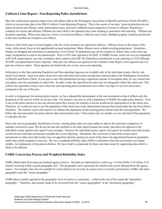 Technical Notes
Uniform Crime Report - Non-Reporting Police Jurisdictions
CORE Conversion Process and Weighted Reliability Index
CORE obtains data from many government agency sources. The data are represented as events (e.g. # of teen births, # of crimes, # of
clients) occurring within a given geographic unit. This geographic unit is generally the smallest that can be obtained from the agency
source. For example, data may be available by school district, by zip code, by census tract or by police jurisdictions. CORE calls these
geographic units the “source geography.”
CORE data is usually reported at the geographic level of county or community – called in the rest of this report the "destination
geography." Therefore, data usually needs to be converted from the “source geographies” to the “destination geography.”
However when both types of events happen, only the victim incidents are reported as offenses. Offenses focus on the nature of the
crime, while arrests focus on the apprehended accused perpetrator. Many offenses occur without arresting perpetrators. Sometimes
charges are dropped and sometimes no perpetrator is ever found. No perpetrator age can be assigned to offence data so the entire age
range of population is used as the denominator. Prior to 2012 data reported to WASPC in NIBRS format, which was not yet compatible
with UCR output reports, was only included in their reports to the FBI. We listed those jurisdictions as non-reporting in UCR although
WASPC considered them to have reported. Only part one offenses are reported in the Uniform Crime Report, some agencies have no
part one crimes to report. Those agencies are listed with zero events, not as non-reporting.
Due to the uneven geographic distribution of crime, missing police data can cause spikes or dips in the trend data comparison of
multiple consecutive years. We do not run into this problem in the state report because the county rates there (as opposed to the
individual county reports) only report 5-year averages. However for individual county reports and reports for smaller areas like locales
or districts the trend data can become unstable due to non-reporting. Alternately, the conversion of data from certain police
jurisdictions to other areas like locales may not apportion directly causing too much of the data to be apportioned based on population
rather than clearly assigned to one area. We use a weighted reliability index (WRI) to determine when the conversion is no longer
reliable. An explanation of that process follows. We have tried to compensate for these and other issues by suppressing data which is
likely to be affected.
Most law enforcement agencies report arrest and offence data to the Washington Association of Sheriffs and Police Chiefs (WASPC),
which in turn provides data to the FBI’s Uniform Crime Reporting Program. This is the source of our data. Some jurisdictions do not
report all arrests and offenses, some report partial years, and some withhold certain categories of arrests or offenses. Reporting is
voluntary for arrests and offenses. Offenses are more likely to be reported since some funding is associated with reporting. Offenses are
incidence reporting. When more than one victim is involved an offence is filed for each victim. Multiple property violations performed
at the same incident are counted as one offence.
In order to compensate for missing police reports, we have adjusted the denominator in the rate calculation so that it reflects only the
proportion of the area for which we do have data. For instance, say area A, with a population of 40,000, has eight police districts. Now,
if one of the police districts in the area did not report their arrests, the number of arrests would not be representative of the whole area.
Therefore, we would not want to use the population of the whole area in the denominator because that would make the rate lower than it
should be. The solution used in this report is to subtract the population of that missing police district from the area population. We
follow the same procedure for police districts that report partial years: if they report only six months, we use only half of the population
to calculate the rate.
Information on the Non-reporting Population and Non-reporting Agencies are available only in the individual county, district, and
locale level reports. Each area report shows how and when that area's police jurisdictions reported data to the Washington Association
of Sheriff's and Police Chiefs. If your area is one with jurisdictions having a significant amount of incomplete data, be very careful that
you adjust your risk assessment to reflect this. In other words, the reported arrest rates may not adequately reflect the entire area. This
will be true especially in those cases where the non-reporting police jurisdictions have either very high or very low arrest rates,
compared to the rest of the area.
58
Washington State Department of Social and Health Services
Research and Data Analysis Division
Community Outcome and Risk Evaluation Information System (CORE). Jul 2015.
 