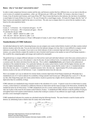 Technical Notes
Rates: why is “raw data” converted to rates?
For instance:
County A: # of licenses – 42, # of persons (all ages) – 14, 297
County B: # of licenses – 399, # of persons (all ages) – 186,185
To calculate the rate per 1,000:
42 / 14,297 = .002937 .002937 X 1,000 = 2.94
399 / 186,185 = .002143 .002143 X 1,000 = 2.14
Standardization of CORE Indicators
The preferred way to compare different indicators is to find out how much each individual indicator varies from some common point; in
CORE reports the point we use is the indicator’s value for the state. In more technical terms, we transform the original absolute rates to
a common scale: the relative deviation from the state rate. This is called a standardized score, and is based on the mathematical
calculation of the standard deviation. For a particular indicator, the county (school district, locale) with the highest absolute rate will
have the highest standardized score. A standardized score of 1.2, for instance, means that the county’s rate is 1.2 standard deviations
above the state rate, and a –1.2 would be 1.2 standard measures below the state rate. Approximately 95% of all counties (school
districts, locales) in the state will fall between +2 and –2 standard deviations from the state rate.
An individual indicator by itself is interesting because you can compare your county (school district, locale) to all other counties (school
districts, locales), and to the state. You can also look at how the indicator changes over time. But it is more difficult to compare several
indicators to each other, for example, if you want to see which indicator of risk is extremely high and which is just average. For
instance, you cannot directly compare the number (or rate) of alcohol retail licenses to the number (or rate) of Food Stamp recipients---
this would be like comparing apples and oranges and would not be meaningful.
So the rate of alcohol retail licenses is 2.94 per 1,000 people in County A, and 2.14 per 1,000 people in County B.
In order to make comparisons between counties and the state, and between counties that have different sizes, we use rates to describe an
event in terms of a standard size population---either per 100 (percent), per 1,000 or per 100,000. For instance, what does it mean if
County A has 42 alcohol retail licenses, and County B has 399? Does it mean that based on this indicator, the risk factor (Availability)
is much higher in County B than it is County A? No, not if County B is a much bigger county. If County B is bigger, then the “rate” of
liquor licenses per population might be the same or even lower. The only way to compare them is to convert the raw numbers to rates,
based on the same population factor.
CORE standardized indicators for counties are calculated using the following formula. The same formula is used for locales and for
districts, by substituting locale or district rates for county rates in the formula.
CORE indicators are standardized using a formula similar to the calculation of a z-score. A typical z-score for an observation (a county,
a locale, a school district) is calculated as a difference between an observation and the mean (average) of all observations, divided by the
standard deviation for all observations. A CORE standardized score for a county (school district, locale) is instead calculated using the
state rate in place of the mean for all counties (school districts, locales). A standardized CORE indicator avoids the problem of using an
unweighted mean of all counties (school districts, locales) that would give counties of very different size equal weight, and therefore
provides a more meaningful comparison.
Here is an example. Let’s say an indicator for extreme family economic deprivation (Food Stamp recipients per 100 people) has a
standardized score of 2.5 and an indicator for availability of drugs (alcohol retail licenses per 1,000 people) has a score of 1.2. We can
say that, other things being equal, the county (school district, locale) in question has a higher risk for extreme family economic
deprivation than for availability of drugs.
N
statecounty
statecounty
scorestdiz
N
i
rateirate
raterate
=
−
−
=
1
2
, )(
_
62
Washington State Department of Social and Health Services
Research and Data Analysis Division
Community Outcome and Risk Evaluation Information System (CORE). Jul 2015.
 