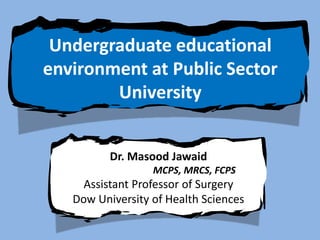 Undergraduate educational
environment at Public Sector
        University


          Dr. Masood Jawaid
                  MCPS, MRCS, FCPS
     Assistant Professor of Surgery
   Dow University of Health Sciences
 