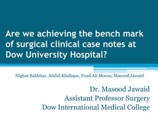 Are we achieving the bench mark
of surgical clinical case notes at
Dow University Hospital?

  Nighat Bakhtiar, Abdul Khalique, Foad Ali Moosa, Masood Jawaid


                            Dr. Masood Jawaid
                    Assistant Professor Surgery
              Dow International Medical College
 