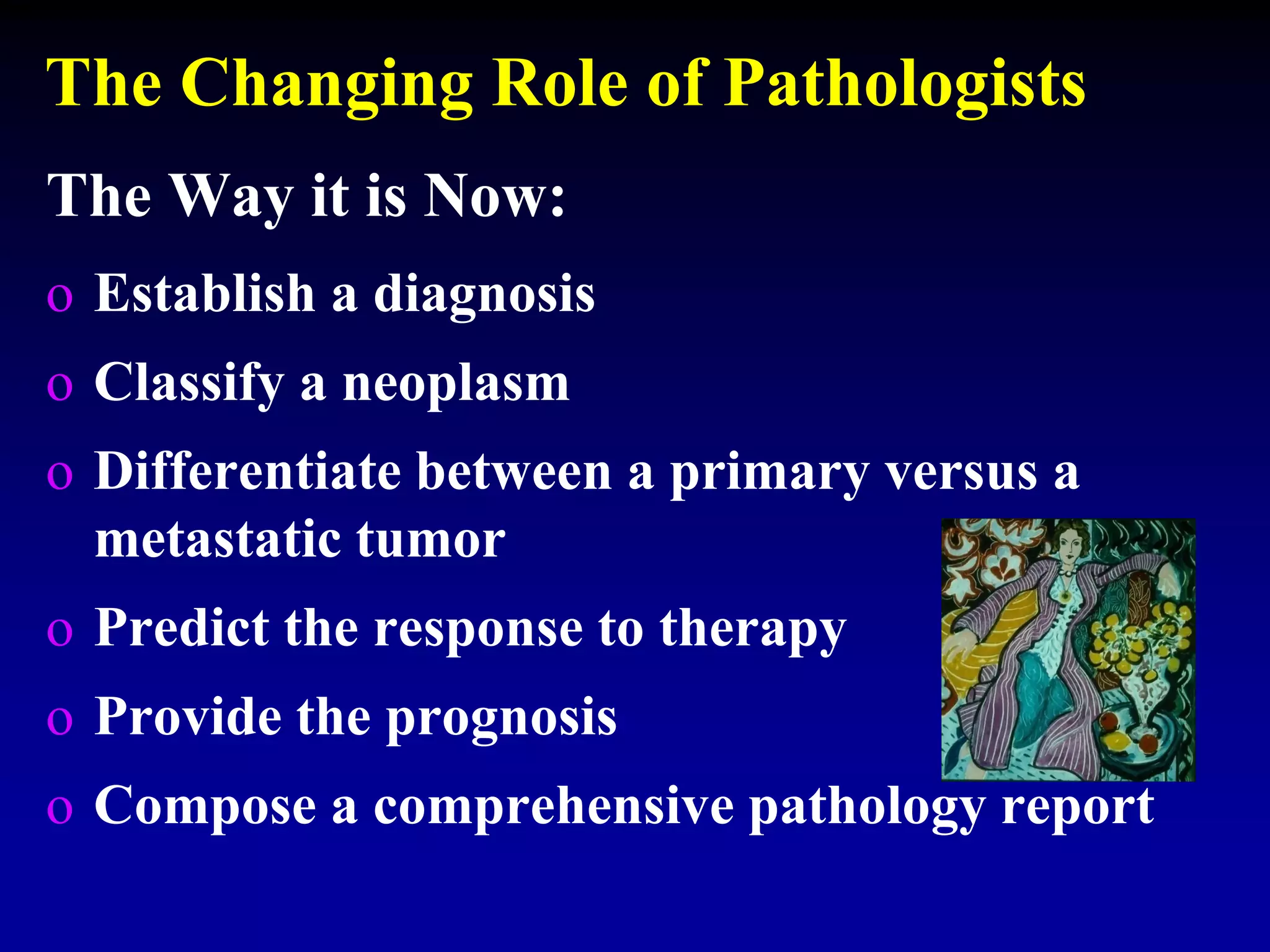 The Changing Role of Pathologists
The Way it is Now:
o Establish a diagnosis
o Classify a neoplasm
o Differentiate between a primary versus a
metastatic tumor
o Predict the response to therapy
o Provide the prognosis
o Compose a comprehensive pathology report
 