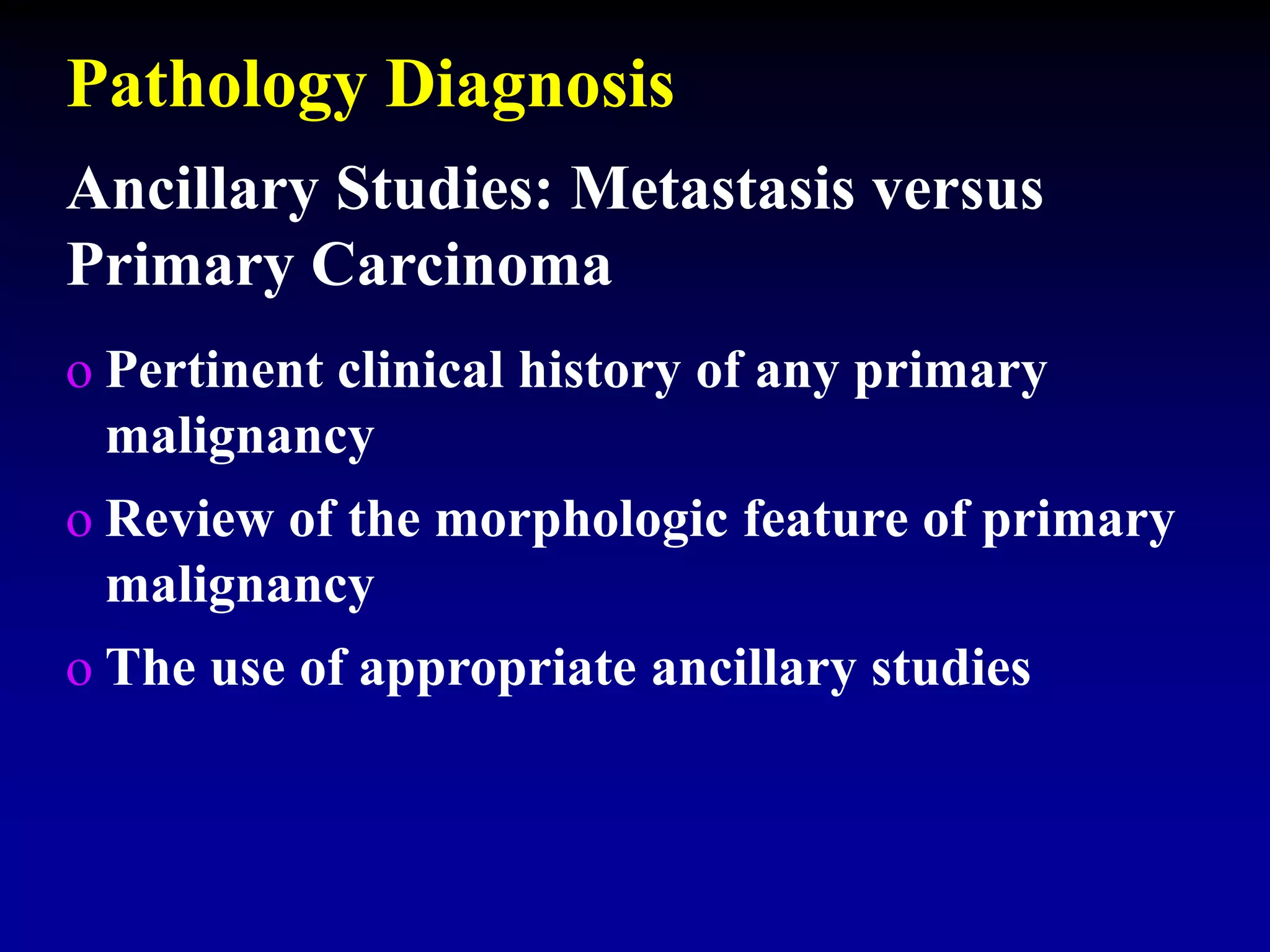 o Pertinent clinical history of any primary
malignancy
o Review of the morphologic feature of primary
malignancy
o The use of appropriate ancillary studies
Ancillary Studies: Metastasis versus
Primary Carcinoma
Pathology Diagnosis
 