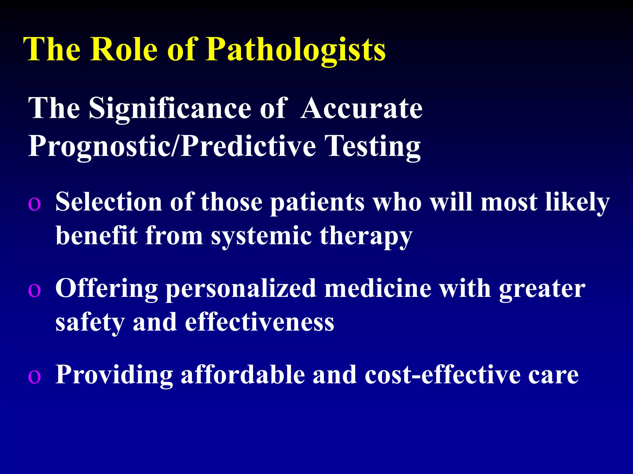 The Role of Pathologists
The Significance of Accurate
Prognostic/Predictive Testing
o Selection of those patients who will most likely
benefit from systemic therapy
o Offering personalized medicine with greater
safety and effectiveness
o Providing affordable and cost-effective care
 