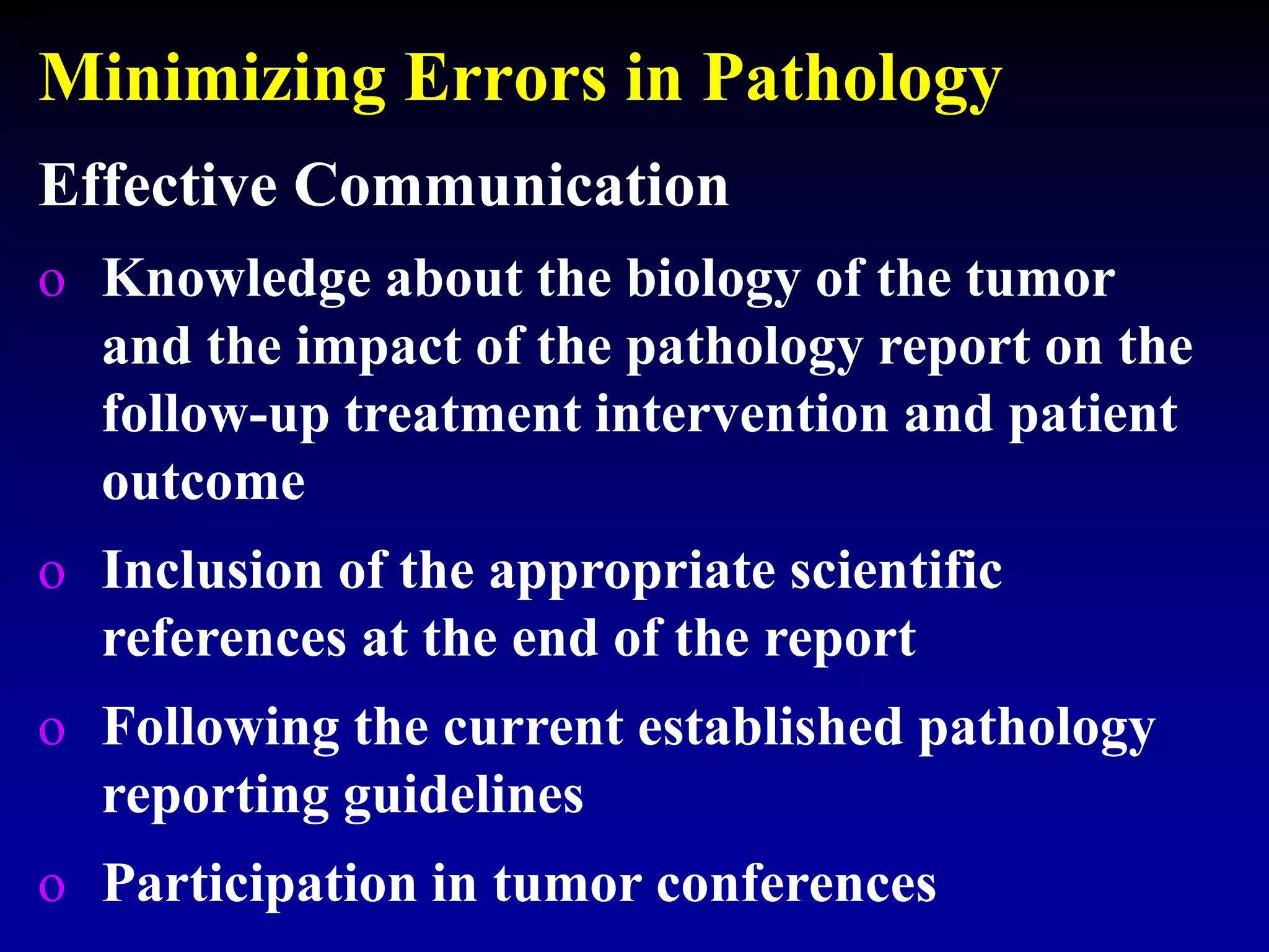 Minimizing Errors in Pathology
Effective Communication
o Knowledge about the biology of the tumor
and the impact of the pathology report on the
follow-up treatment intervention and patient
outcome
o Inclusion of the appropriate scientific
references at the end of the report
o Following the current established pathology
reporting guidelines
o Participation in tumor conferences
 