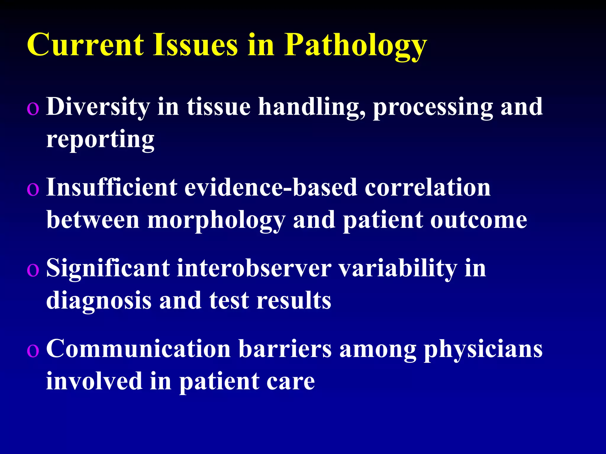 Current Issues in Pathology
o Diversity in tissue handling, processing and
reporting
o Insufficient evidence-based correlation
between morphology and patient outcome
o Significant interobserver variability in
diagnosis and test results
o Communication barriers among physicians
involved in patient care
 