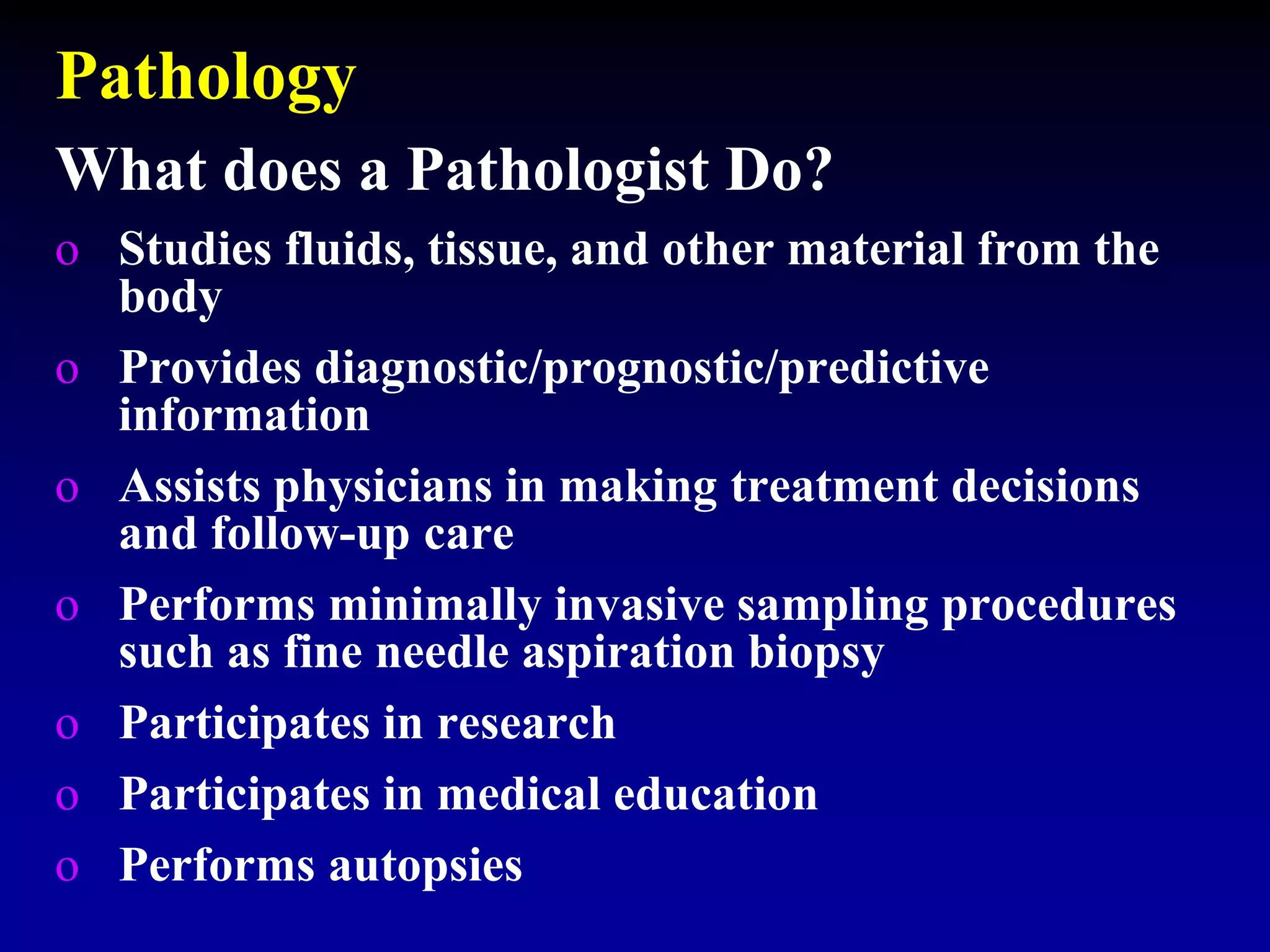 Pathology
o Studies fluids, tissue, and other material from the
body
o Provides diagnostic/prognostic/predictive
information
o Assists physicians in making treatment decisions
and follow-up care
o Performs minimally invasive sampling procedures
such as fine needle aspiration biopsy
o Participates in research
o Participates in medical education
o Performs autopsies
What does a Pathologist Do?
 