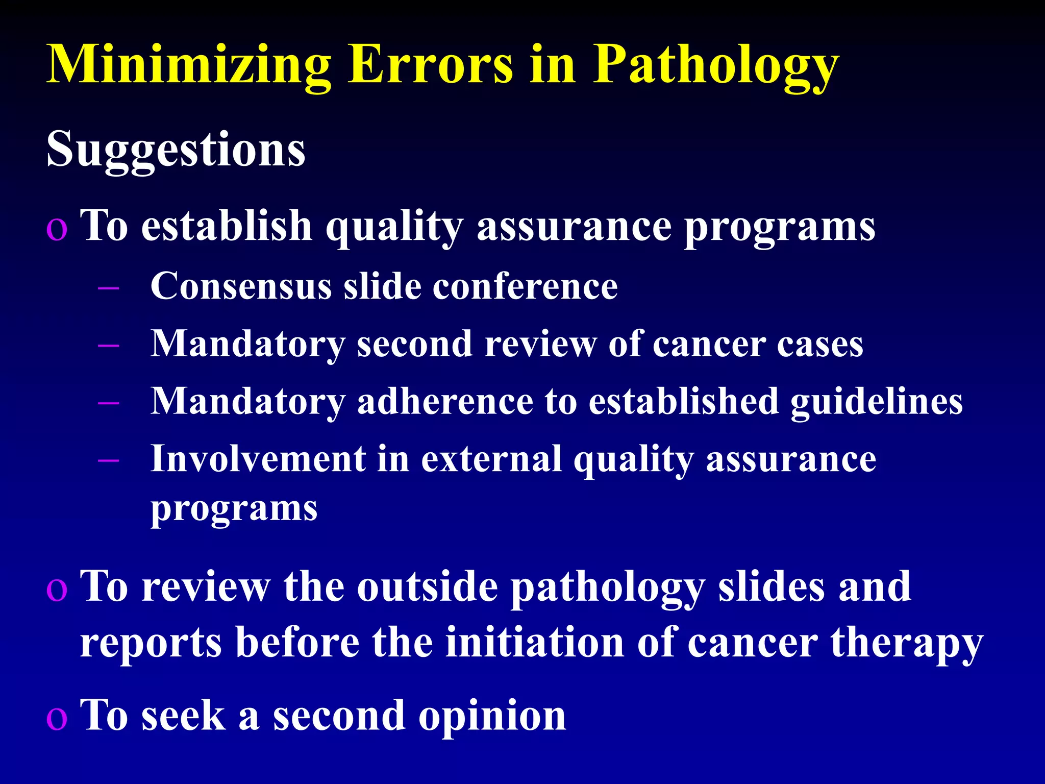 Minimizing Errors in Pathology
Suggestions
o To establish quality assurance programs
 Consensus slide conference
 Mandatory second review of cancer cases
 Mandatory adherence to established guidelines
 Involvement in external quality assurance
programs
o To review the outside pathology slides and
reports before the initiation of cancer therapy
o To seek a second opinion
 