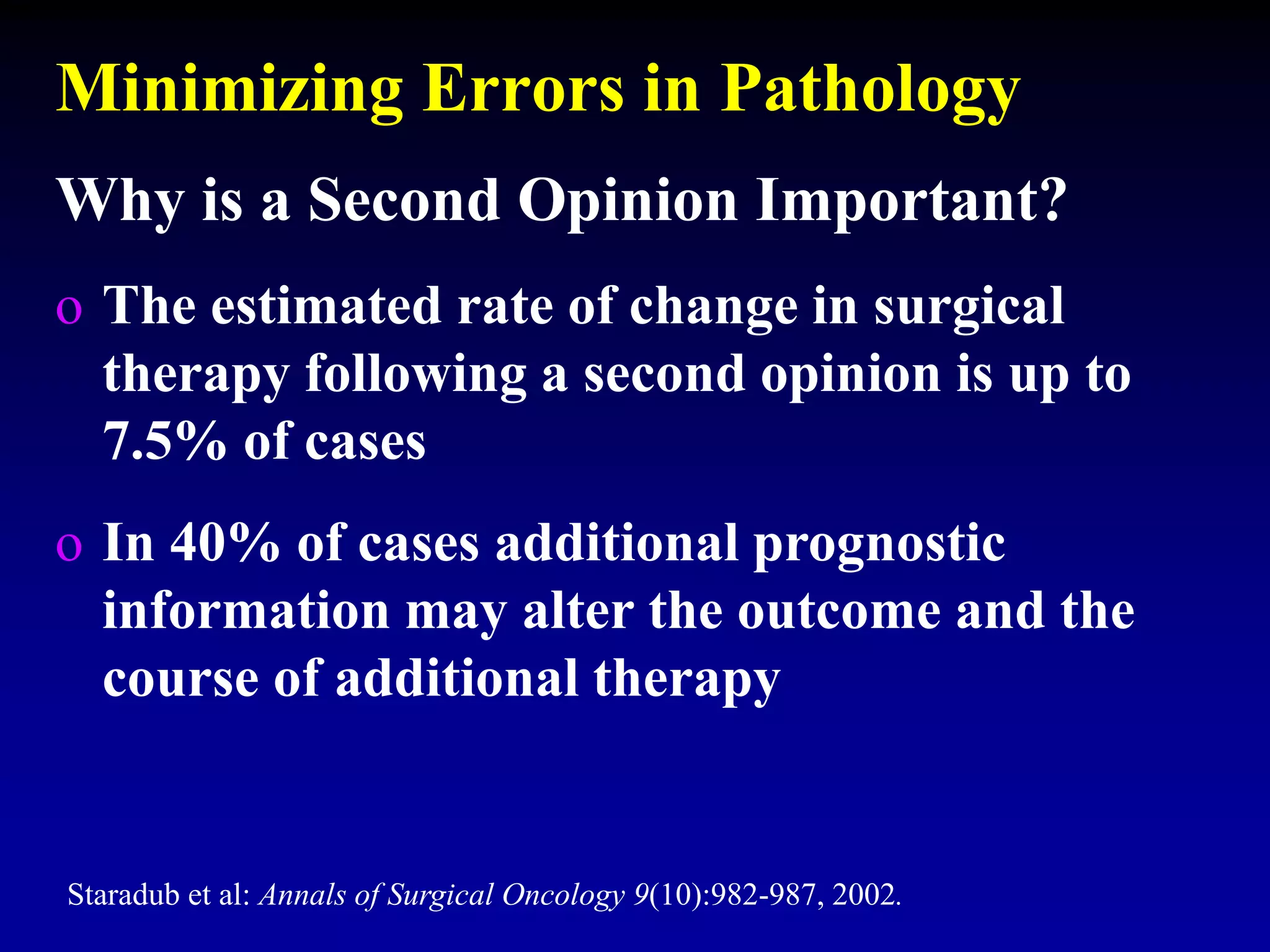 Minimizing Errors in Pathology
Why is a Second Opinion Important?
o The estimated rate of change in surgical
therapy following a second opinion is up to
7.5% of cases
o In 40% of cases additional prognostic
information may alter the outcome and the
course of additional therapy
Staradub et al: Annals of Surgical Oncology 9(10):982-987, 2002.
 