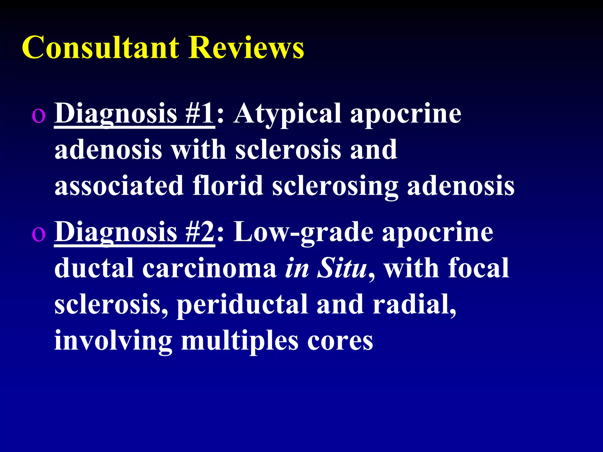 Consultant Reviews
o Diagnosis #1: Atypical apocrine
adenosis with sclerosis and
associated florid sclerosing adenosis
o Diagnosis #2: Low-grade apocrine
ductal carcinoma in Situ, with focal
sclerosis, periductal and radial,
involving multiples cores
 