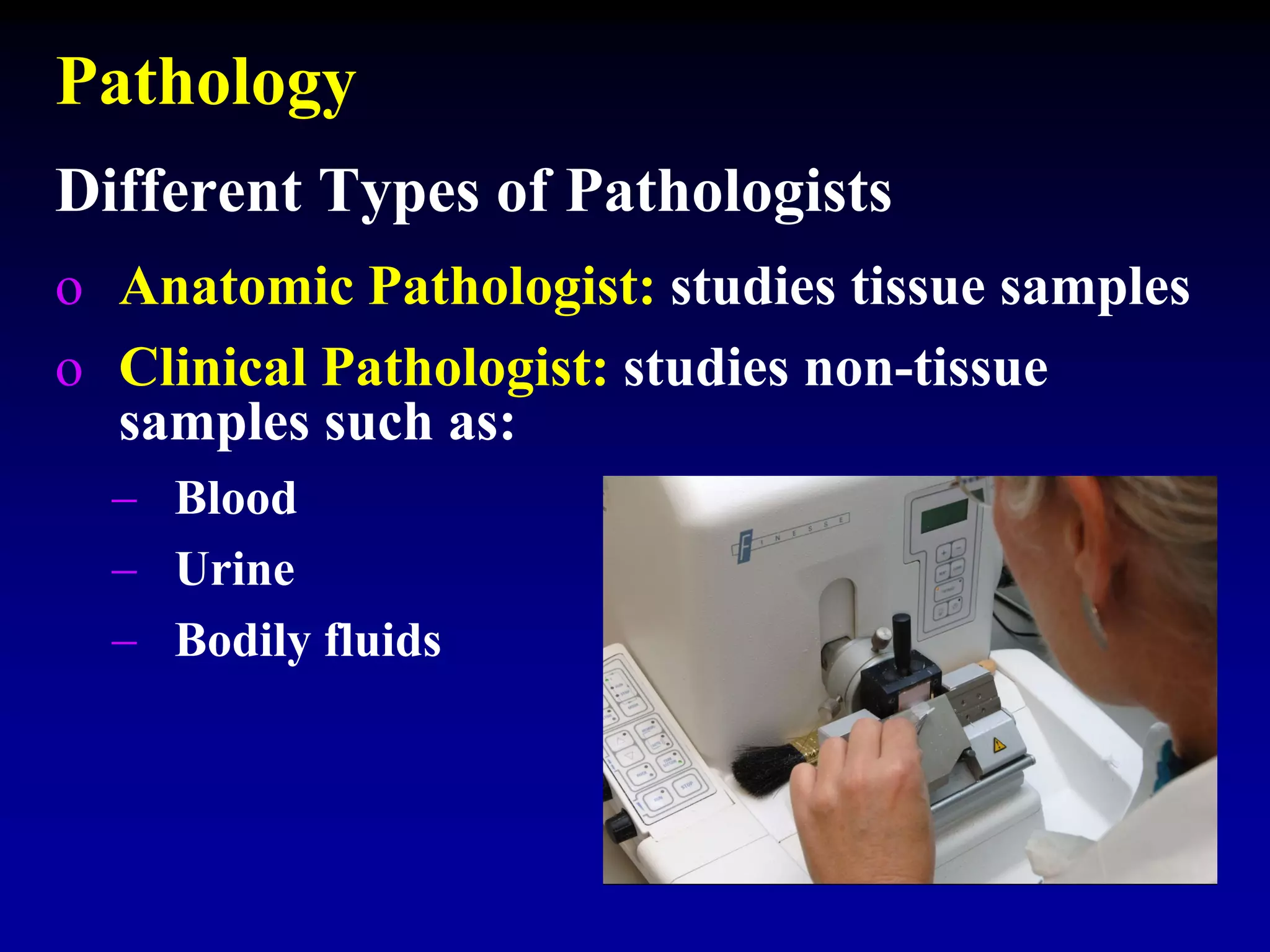 Pathology
o Anatomic Pathologist: studies tissue samples
o Clinical Pathologist: studies non-tissue
samples such as:
 Blood
 Urine
 Bodily fluids
Different Types of Pathologists
 