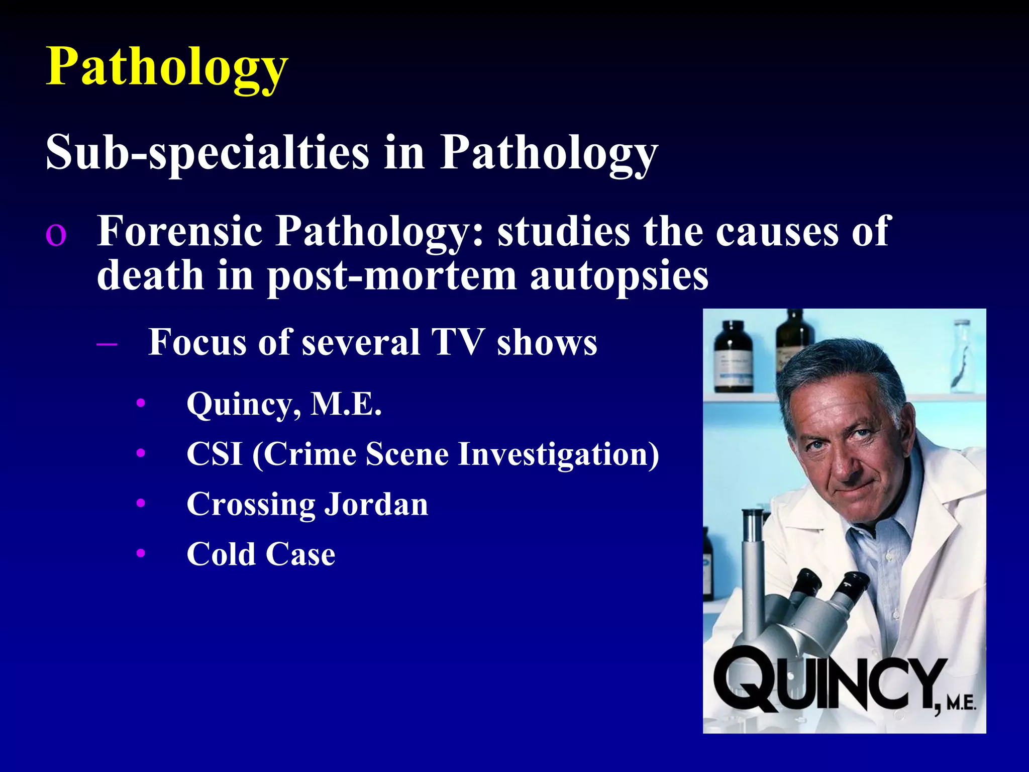 Pathology
Sub-specialties in Pathology
o Forensic Pathology: studies the causes of
death in post-mortem autopsies
 Focus of several TV shows
• Quincy, M.E.
• CSI (Crime Scene Investigation)
• Crossing Jordan
• Cold Case
 