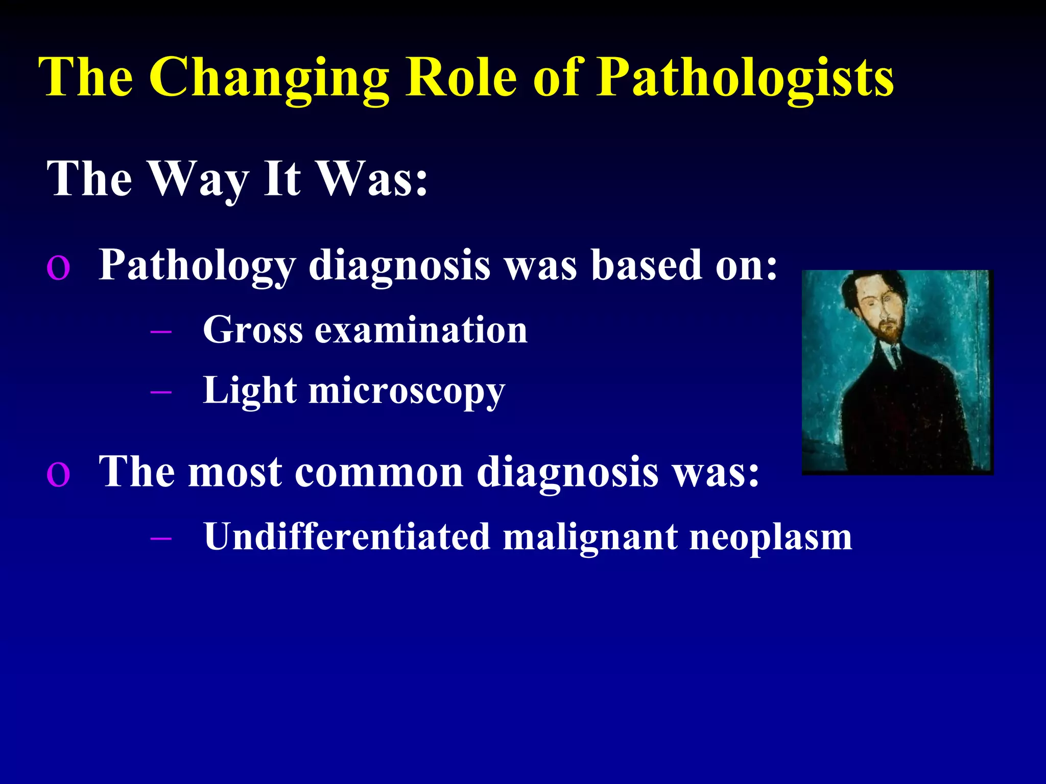 The Changing Role of Pathologists
The Way It Was:
o Pathology diagnosis was based on:
 Gross examination
 Light microscopy
o The most common diagnosis was:
 Undifferentiated malignant neoplasm
 