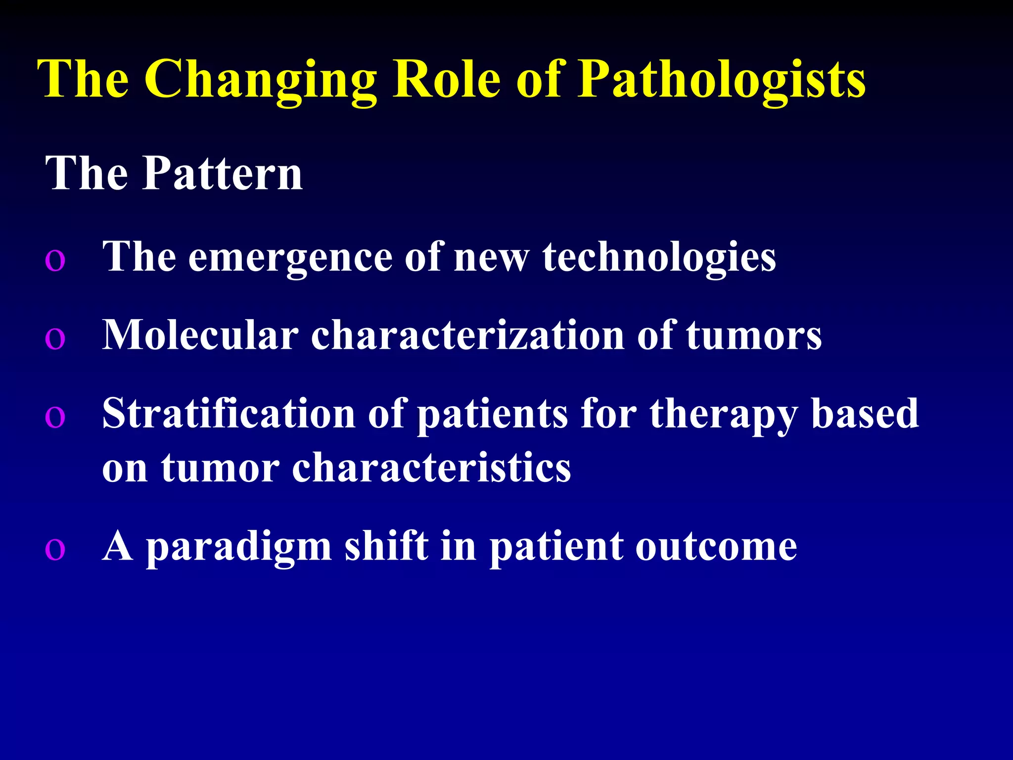 The Changing Role of Pathologists
The Pattern
o The emergence of new technologies
o Molecular characterization of tumors
o Stratification of patients for therapy based
on tumor characteristics
o A paradigm shift in patient outcome
 