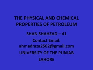 THE PHYSICAL AND CHEMICAL
PROPERTIES OF PETROLEUM
SHAN SHAHZAD – 41
Contact Email:
ahmadraza2502@gmail.com
UNIVERSITY OF THE PUNJAB
LAHORE
 
