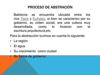 PROCESO DE ABSTRACIÓN
Babilonia se encuentra ubicada entre los
ríos Tigris y Éufrates, si bien se caracterizo por su
gobierno, su orden social, era una cultura muy
desarrollada, como lo hicieron con la
escritura,arquitectura,etc.
Para la abstracción tuvimos en cuenta lo siguiente:
• La región
• El agua
• Su crecimiento como ciudad
• Su forma de gobierno
 