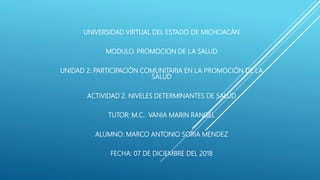 UNIVERSIDAD VIRTUAL DEL ESTADO DE MICHOACÁN
MODULO. PROMOCION DE LA SALUD
UNIDAD 2. PARTICIPACIÓN COMUNITARIA EN LA PROMOCIÓN DE LA
SALUD
ACTIVIDAD 2. NIVELES DETERMINANTES DE SALUD
TUTOR: M.C. VANIA MARIN RANGEL
ALUMNO: MARCO ANTONIO SORIA MENDEZ
FECHA: 07 DE DICIEMBRE DEL 2018
 