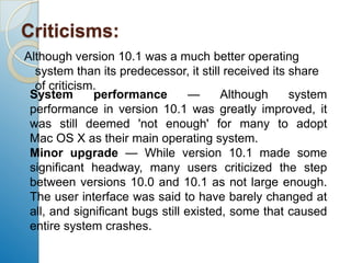 Criticisms:Although version 10.1 was a much better operating system than its predecessor, it still received its share of criticism.System performance — Although system performance in version 10.1 was greatly improved, it was still deemed 'not enough' for many to adopt Mac OS X as their main operating system.Minor upgrade — While version 10.1 made some significant headway, many users criticized the step between versions 10.0 and 10.1 as not large enough. The user interface was said to have barely changed at all, and significant bugs still existed, some that caused entire system crashes.