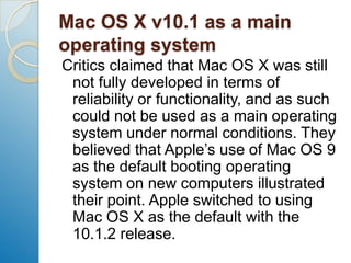 Mac OS X v10.1 as a main operating systemCritics claimed that Mac OS X was still not fully developed in terms of reliability or functionality, and as such could not be used as a main operating system under normal conditions. They believed that Apple’s use of Mac OS 9 as the default booting operating system on new computers illustrated their point. Apple switched to using Mac OS X as the default with the 10.1.2 release.