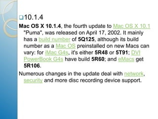 10.1.4Mac OS X 10.1.4, the fourth update to Mac OS X 10.1 "Puma", was released on April 17, 2002. It mainly has a build number of 5Q125, although its build number as a Mac OS preinstalled on new Macs can vary: for iMac G4s, it's either 5R48 or 5T91; DVIPowerBook G4s have build 5R60; and eMacs get 5R106. Numerous changes in the update deal with network, security and more disc recording device support. 