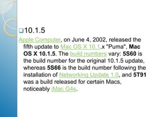 10.1.5Apple Computer, on June 4, 2002, released the fifth update to Mac OS X 10.1.x "Puma", Mac OS X 10.1.5. The build numbers vary: 5S60 is the build number for the original 10.1.5 update, whereas 5S66 is the build number following the installation of Networking Update 1.0, and 5T91 was a build released for certain Macs, noticeably iMac G4s. 