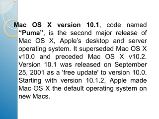 Mac OS X version 10.1, code named “Puma”, is the second major release of Mac OS X, Apple’s desktop and server operating system. It superseded Mac OS X v10.0 and preceded Mac OS X v10.2. Version 10.1 was released on September 25, 2001 as a 'free update' to version 10.0. Starting with version 10.1.2, Apple made Mac OS X the default operating system on new Macs.