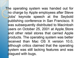 The operating system was handed out for no charge by Apple employees after Steve Jobs' keynote speech at the Seybold publishing conference in San Francisco. It was subsequently distributed to Macintosh users on October 25, 2001 at AppleStore and other retail stores that carried Apple products. The operating system was better received than Mac OS X version 10.0, although critics claimed that the operating system was still lacking features and was plagued with bugs.