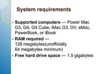 System requirementsSupported computers — Power Mac G3, G4, G4 Cube, iMac G3, DV, eMac, PowerBook, or iBookRAM required — 128 megabytes(unofficially 64 megabytes minimum)Free hard drive space — 1.5 gigabytes