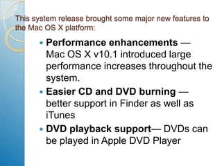 This system release brought some major new features to the Mac OS X platform:Performance enhancements— Mac OS X v10.1 introduced large performance increases throughout the system.Easier CD and DVD burning — better support in Finder as well as iTunesDVD playback support— DVDs can be played in Apple DVD Player