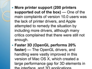 More printer support (200 printers supported out of the box) — One of the main complaints of version 10.0 users was the lack of printer drivers, and Apple attempted to remedy the situation by including more drivers, although many critics complained that there were still not enough.Faster 3D (OpenGL performs 20% faster) — The OpenGL drivers, and handling were vastly improved in this version of Mac OS X, which created a large performance gap for 3D elements in the interface, and 3D applications.