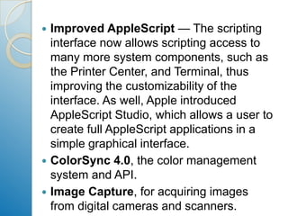 Improved AppleScript — The scripting interface now allows scripting access to many more system components, such as the Printer Center, and Terminal, thus improving the customizability of the interface. As well, Apple introduced AppleScript Studio, which allows a user to create full AppleScript applications in a simple graphical interface.ColorSync 4.0, the color management system and API.Image Capture, for acquiring images from digital cameras and scanners.