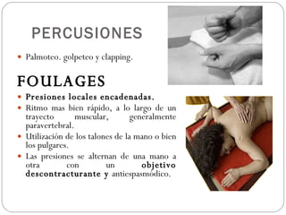 PERCUSIONES Palmoteo. golpeteo y clapping. FOULAGES Presiones locales encadenadas. Ritmo mas bien rápido, a lo largo de un trayecto muscular, generalmente paravertebral. Utilización de los talones de la mano o bien los pulgares. Las presiones se alternan de una mano a otra con un  objetivo descontracturante y  antiespasmódico. 