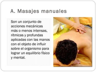 A. Masajes manuales Son un conjunto de acciones mecánicas más o menos intensas, rítmicas y profundas aplicadas con las manos con el objeto de influir sobre el organismo para lograr un equilibrio físico y mental. 