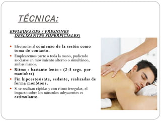 TÉCNICA: EFFLEURAGES ( PRESIONES DESLIZANTES SUPERFICIALES) Efectuadas al  comienzo de la sesión como toma de contacto. Emplearemos parte o toda la mano, pudiendo asociarse en movimiento alterno o simultáneo, ambas manos. Ritmo : bastante lento : (2-3 segs. por maniobra) Fin hipoestesiante, sedante, realizadas de forma monótona. Si se realizan rápidas y con ritmo irregular, el impacto sobre los músculos subyacentes es  estimulante. 