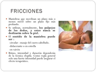FRICCIONES Maniobras que movilizan un plano más o menos móvil sobre un plano fijo más profundo. Se utilizan, normalmente,  los pulpejos de los dedos, y estos nunca se deslizarán sobre la piel. El  sentido de la maniobra puede ser : -circular : masaje del cuero cabelludo. -dislacerante o en estrella -en vaivén Ritmo, intensidad y duración dependerán de la técnica elegida. Como regla general solo una fuerte intensidad puede asegurar el efecto terapeútico. 