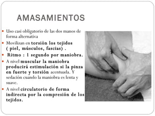 AMASAMIENTOS Uso casi obligatorio de las dos manos de forma alternativa Movilizan en  torsión los tejidos ( piel, músculos, fascias) . Ritmo : 1 segundo por maniobra. A nivel  muscular la maniobra producirá estimulación si la pinza en fuerte y torsión  acentuada. Y sedación cuando la maniobra es lenta y suave. A nivel  circulatorio de forma indirecta por la compresión de los tejidos. 