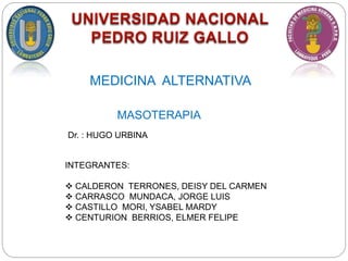 MASOTERAPIA
Dr. : HUGO URBINA
INTEGRANTES:
 CALDERON TERRONES, DEISY DEL CARMEN
 CARRASCO MUNDACA, JORGE LUIS
 CASTILLO MORI, YSABEL MARDY
 CENTURION BERRIOS, ELMER FELIPE
MEDICINA ALTERNATIVA
 