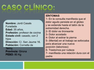 Nombre: Jordi Casals
Furadada
Edad: 35 años,
Profesión: profesor de cocina
Estado civil: casado, con 2
hijos
Dirección: C/. San Jaume 16.
Población: Cornella de
Terrry,
Provincia: Girona
PESO: 80 Kg
SÍNTOMAS
1- En la consulta manifiesta que el
dolor agudo persiste en el glúteo
y se extiende hasta el talón de la
extremidad derecha.
2- El dolor es tironeante
3- Dolor acostado
4- Dolor al estirar la pierna
5- (Mental) en el trabajo se esforzaba
para alcanzar una nueva
posición (laborioso)
6- Trastornos por rudeza
7- manifiesta una relación dura con el
padre
 