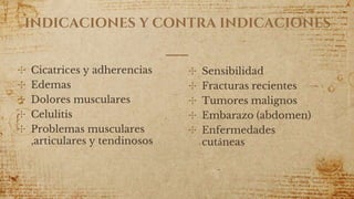INDICACIONES Y CONTRA INDICACIONES
✣ Cicatrices y adherencias
✣ Edemas
✣ Dolores musculares
✣ Celulitis
✣ Problemas musculares
,articulares y tendinosos
✣ Sensibilidad
✣ Fracturas recientes
✣ Tumores malignos
✣ Embarazo (abdomen)
✣ Enfermedades
cutáneas
 